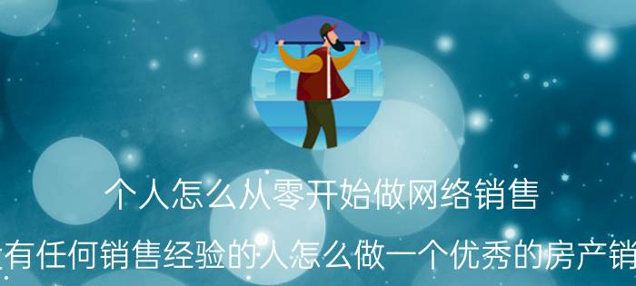 个人怎么从零开始做网络销售 没有任何销售经验的人怎么做一个优秀的房产销售？